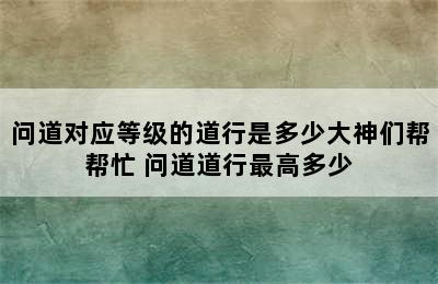 问道对应等级的道行是多少大神们帮帮忙 问道道行最高多少